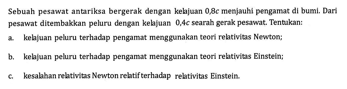 Sebuah pesawat antariksa bergerak dengan kelajuan 0,8 c  menjauhi pengamat di bumi. Dari pesawat ditembakkan peluru dengan kelajuan 0,4 c  searah gerak pesawat. Tentukan:a. kelajuan peluru terhadap pengamat menggunakan teori relativitas Newton; b. kelajuan peluru terhadap pengamat menggunakan teori relativitas Einstein; c. kesalahan relativitas Newton relatif terhadap relativitas Einstein. 