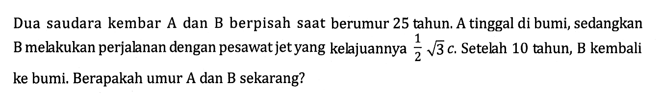 Dua saudara kembar A dan B berpisah saat berumur 25 tahun. A tinggal di bumi, sedangkan B melakukan perjalanan dengan pesawat jet yang kelajuannya 1/2 akar(3) c. Setelah 10 tahun, B kembali ke bumi. Berapakah umur A dan B sekarang?