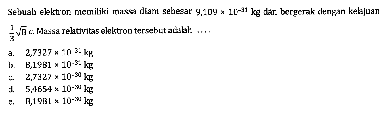 Sebuah elektron memiliki massa diam sebesar  9,109 x 10^-31 kg  dan bergerak dengan kelajuan  1/3 akar(8) c.  Massa relativitas elektron tersebut adalah  ... . 