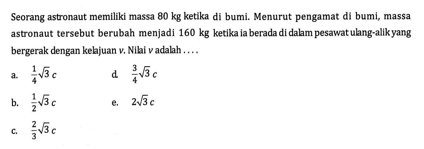 Seorang astronaut memiliki massa 80 kg ketika di bumi. Menurut pengamat di bumi, massa astronaut tersebut berubah menjadi 160 kg ketika ia berada di dalam pesawat ulang-alikyang bergerak dengan kelajuan v. Nilai v adalah ....
