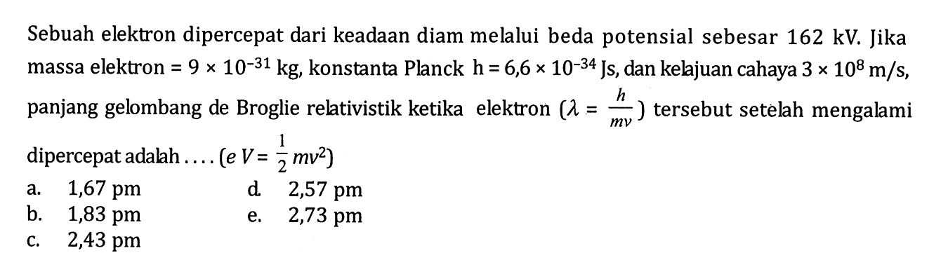 Sebuah elektron dipercepat dari keadaan diam melalui beda potensial sebesar 162 kV. Jika massa elektron = 9 x 10^(-31) kg, konstanta Planck h =6,6 x 10^(-34) Js, dan kelajuan cahaya 3 x 10^8 m/s, panjang gelombang de Broglie relativistik ketika elektron (lambda = h/mv) tersebut setelah mengalami dipercepat adalah ... (eV= 1/2 mv^2)