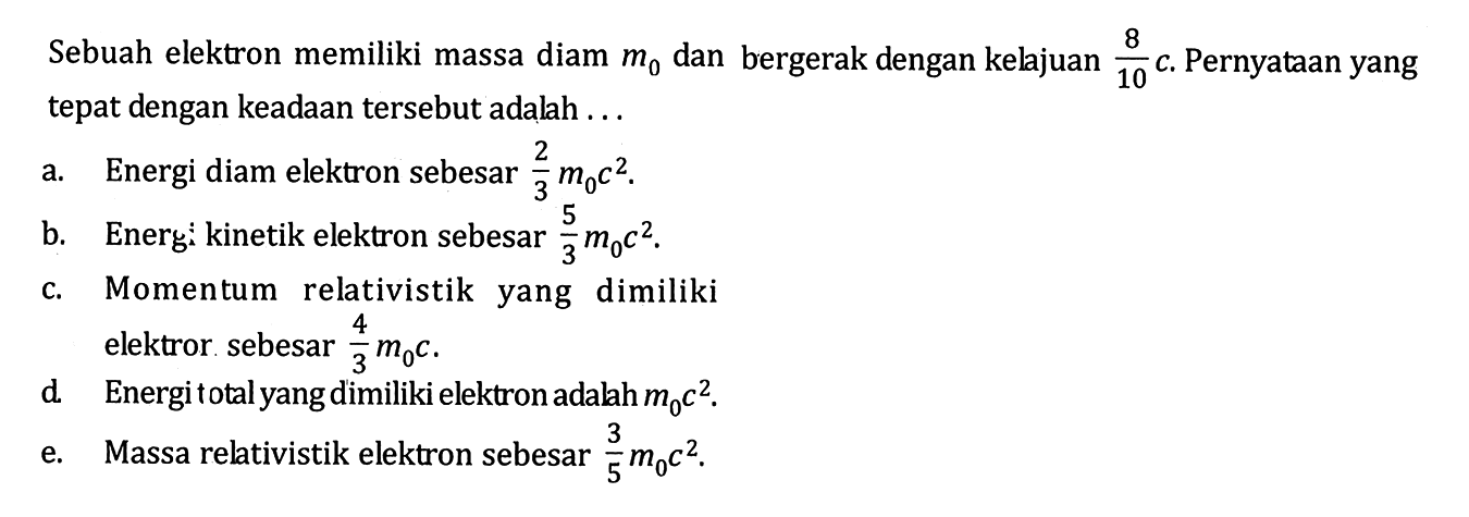 Sebuah elektron memiliki massa diam m 0 dan bergerak dengan kelajuan 8/10 c. Pernyataan yang tepat dengan keadaan tersebut adalah... 
a. Energi diam elektron sebesar 2/3 m0 c^2.
b. Energi kinetik elektron sebesar 5/3 m0 c^2. 
c. Momentum relativistik yang dimiliki elektror sebesar 4/3 m0 c. 
d. Energi total yang dimiliki elektron adalah m0 c^2 
e. Massa relativistik elektron sebesar 3/5 m0 c^2.