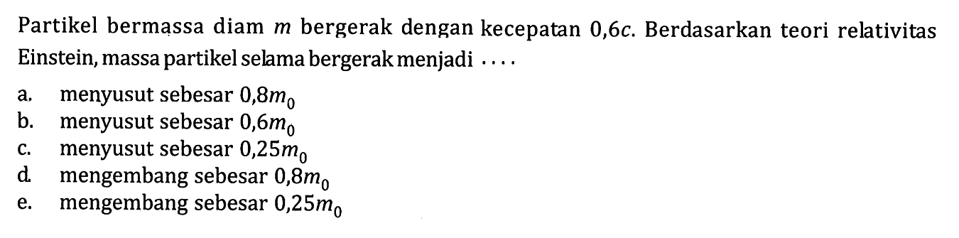 Partikel bermassa diam  m  bergerak dengan kecepatan  0,6 c . Berdasarkan teori relativitas Einstein, massa partikel selama bergerak menjadi ....