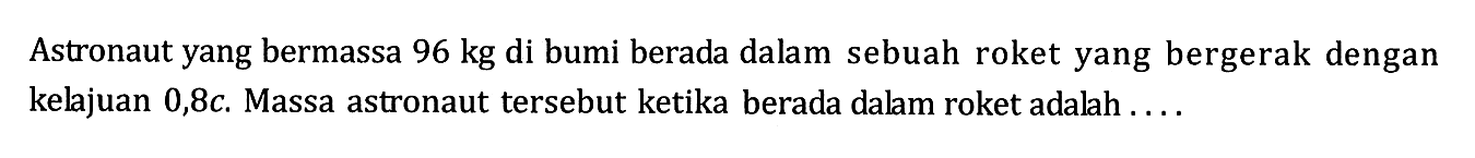 Astronaut yang bermassa  96 kg  di bumi berada dalam sebuah roket yang bergerak dengan kelajuan  0,8 c . Massa astronaut tersebut ketika berada dalam roket adalah .... 