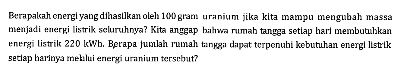 Berapakah energi yang dihasilkan oleh 100 gram uranium jika kita mampu mengubah massa menjadi energi listrik seluruhnya? Kita anggap bahwa rumah tangga setiap hari membutuhkan energi listrik 220 kWh. Berapa jumlah rumah tangga dapat terpenuhi kebutuhan energi listrik setiap harinya mellui energi uranium tersebut?