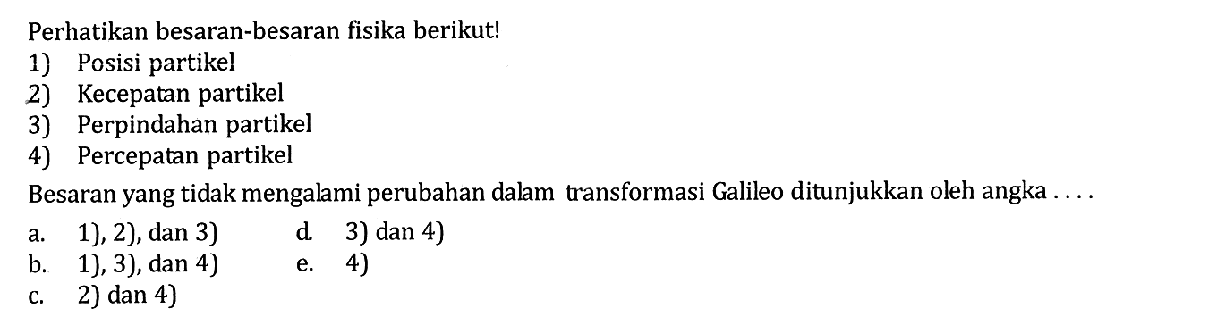 Perhatikan besaran-besaran fisika berikut! 1) Posisi partikel 2) Kecepatan partikel 3) Perpindahan partikel 4) Percepatan partikel Besaran yang tidak mengalami perubahan dalam transformasi Galileo ditunjukkan oleh angka .... a. 1), 2), dan 3) b. 1), 3), dan 4) c. 2) dan 4) d. 3) dan 4) e. 4) 