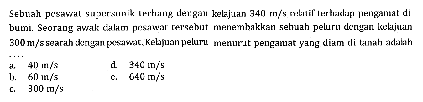 Sebuah pesawat supersonik terbang dengan kelajuan 340 m/s relatif terhadap pengamat di bumi. Seorang awak dalam pesawat tersebut menembakkan sebuah peluru dengan kelajuan 300 m/s searah dengan pesawat. Kelajuan peluru menurut pengamat yang diam di tanah adalah ....