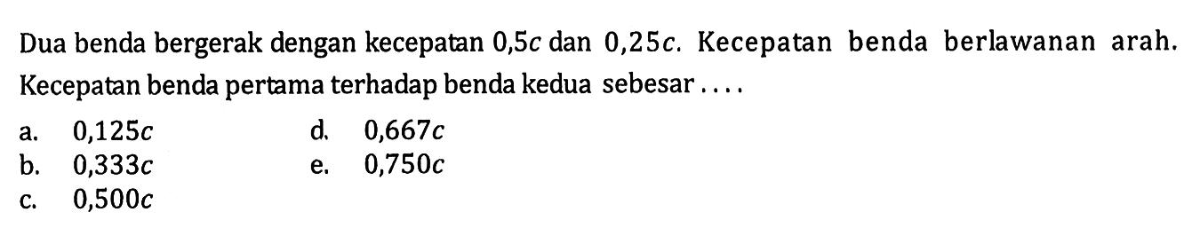 Dua benda bergerak dengan kecepatan 0,5c dan 0,25c. Kecepatan benda berlawanan arah. Kecepatan benda pertama terhadap benda kedua sebesar ....