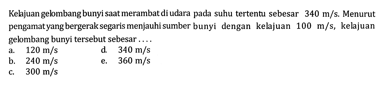 Kelajuan gelombang bunyi saat merambat di udara pada suhu tertentu sebesar 340 m/s. Menurut pengamatyang bergerak segaris menjauhi sumber bunyi dengan kelajuan 100 m/s, kelajuan gelombang bunyi tersebut sebesar....