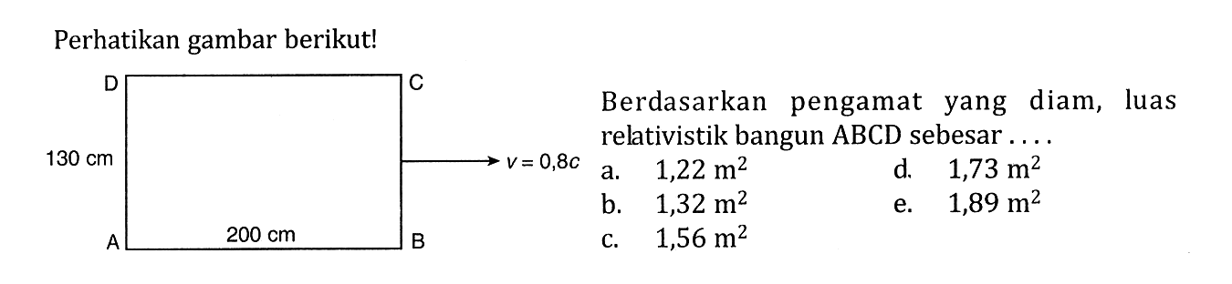 Perhatikan gambar berikut! Berdasarkan pengamat yang diam, luas relativistik bangun ABCD sebesar .... a. 1,22 m^2 b. 1,32 m^2 c. 1,56 m^2 d. 1,73 m^2 3. 1,89 m^2 Persegi panjang ABCD 200 cm 100 cm v=0,8c