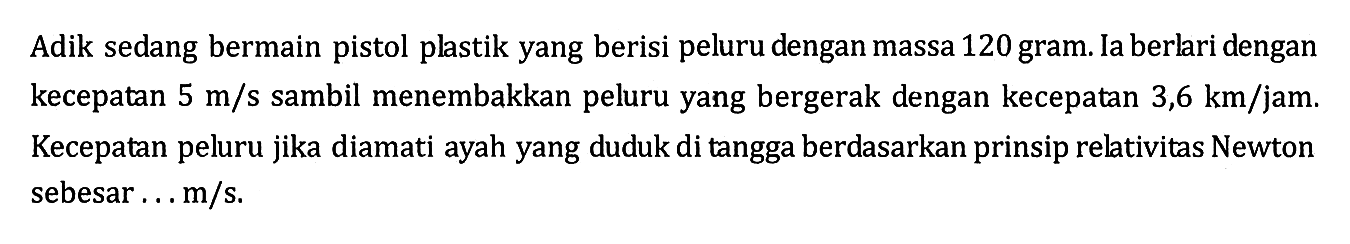 Adik sedang bermain pistol plastik yang berisi peluru dengan massa 120 gram. Ia berlari dengan kecepatan 5 m/s sambil menembakkan peluru yang bergerak dengan kecepatan 3,6 km/jam. Kecepatan peluru jika diamati ayah yang duduk di tangga berdasarkan prinsip relativitas Newton sebesar...m/s.