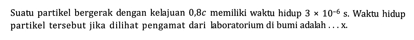 Suatu partikel bergerak dengan kelajuan 0,8c memiliki waktu hidup 3x10^(-6) s. Waktu hidup partikel tersebut jika dilihat pengamat dari laboratorium di bumi adalah ... x.