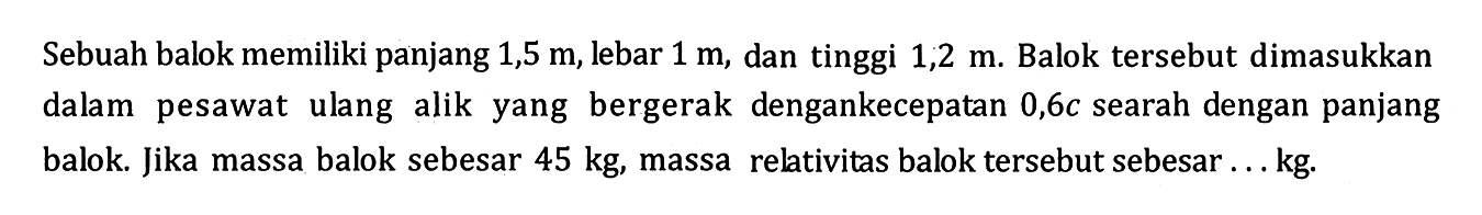 Sebuah balok memiliki panjang 1,5 m, lebar 1 m, dan tinggi 1,2 m. Balok tersebut dimasukkan dalam pesawat ulang alik yang bergerak dengankecepatan 0,6c searah dengan panjang balok. Jika massa balok sebesar 45 kg, massa relativitas balok tersebut sebesar ... kg.