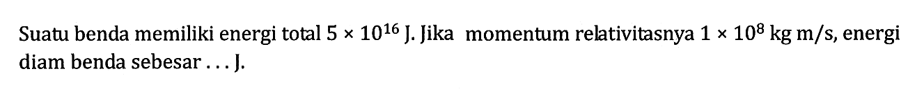 Suatu benda memiliki energi total 5 x 10^16 J. Jika momentum relativitasnya 1 x 10^8 kg m/s, energi diam benda sebesar ... J.