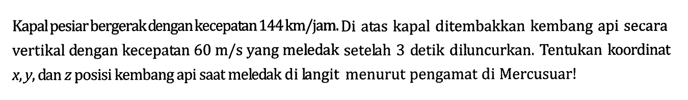 Kapal pesiarbergerakdengan kecepatan  144 km/jam. Di atas kapal ditembakkan kembang api secara vertikal dengan kecepatan 60 m/s yang meledak setelah 3 detik diluncurkan. Tentukan koordinat  x, y, dan z posisi kembang api saat meledak di langit menurut pengamat di Mercusuar!