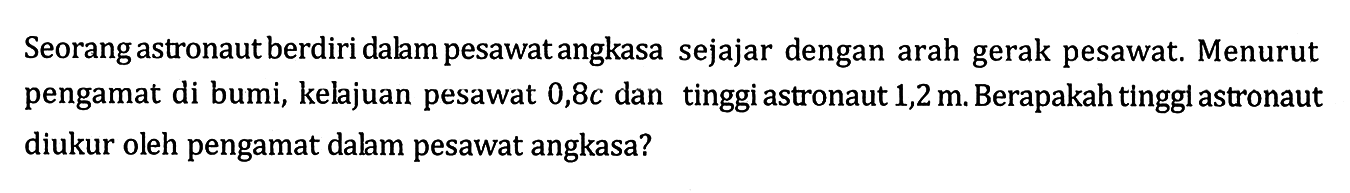 Seorang astronaut berdiri dalam pesawat angkasa sejajar dengan arah gerak pesawat. Menurut pengamat di bumi, kelajuan pesawat 0,8c dan tinggi astronaut 1,2 m. Berapakah tinggi astronaut diukur oleh pengamat dalam pesawat angkasa?
