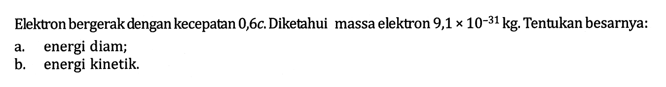 Elektron bergerak dengan kecepatan 0,6c. Diketahui massa elektron 9,1 x 10^(-31) kg. Tentukan besarnya: 
a. energi diam; 
b. energi kinetik.