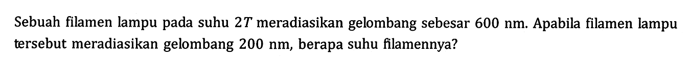 Sebuah filamen lampu pada suhu 2T meradiasikan gelombang sebesar 600 nm. Apabila filamen lampu tersebut meradiasikan gelombang 200 nm, berapa suhu filamennya?