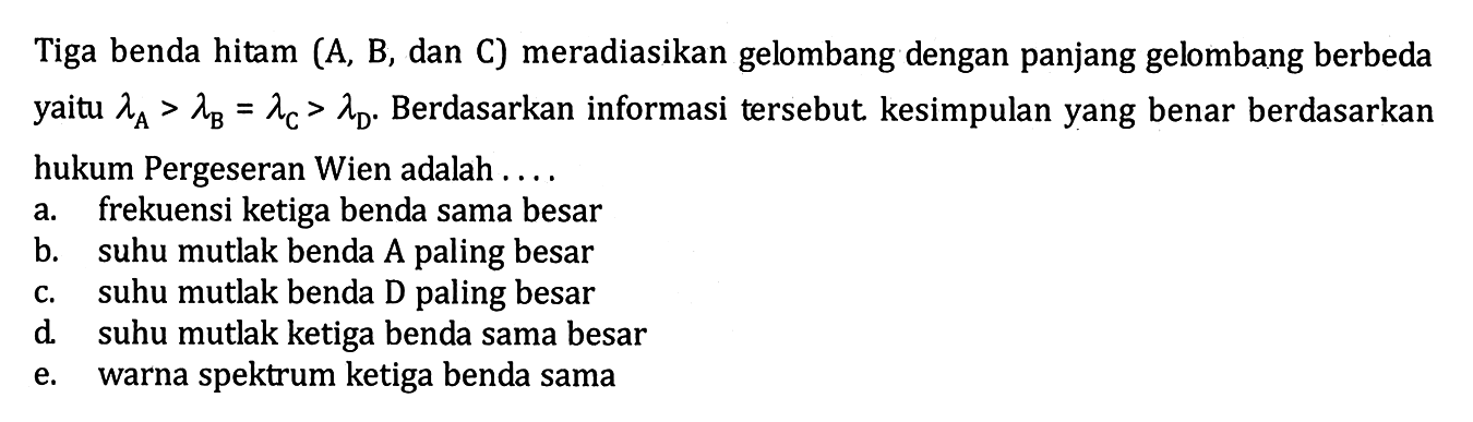 Tiga benda hitam (A, B, dan C) meradiasikan gelombang dengan panjang gelombang berbeda yaitu lambda A > lambda B = lambda C > lambda D. Berdasarkan informasi tersebut kesimpulan yang benar berdasarkan hukum Pergeseran Wien adalah ...