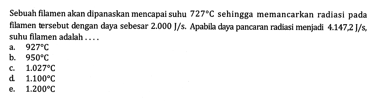 Sebuah filamen akan dipanaskan mencapai suhu 727 C sehingga memancarkan radiasi pada filamen tersebut dengan daya sebesar 2.000 J/s. Apabila daya pancaran radiasi menjadi 4.147,2 J/s, suhu filamen adalah ....