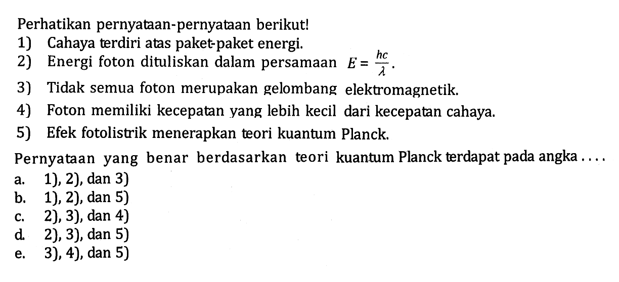 Perhatikan pernyataan-pernyataan berikut! 1) Cahaya terdiri atas paket-paket energi. 2) Energi foton dituliskan dalam persamaan E=hc/lambda. 3) Tidak semua foton merupakan gelombang elektromagnetik. 4) Foton memiliki kecepatan yang lebih kecil dari kecepatan cahaya. 5) Efek fotolistrik menerapkan teori kuantum Planck. Pernyataan yang benar berdasarkan teori kuantum Planck terdapat pada angka....a. 1), 2), dan 3) b. 1), 2), dan 5) c. 2), 3), dan 4) d. 2), 3), dan 5) e. 3 ), 4) , dan 5) 