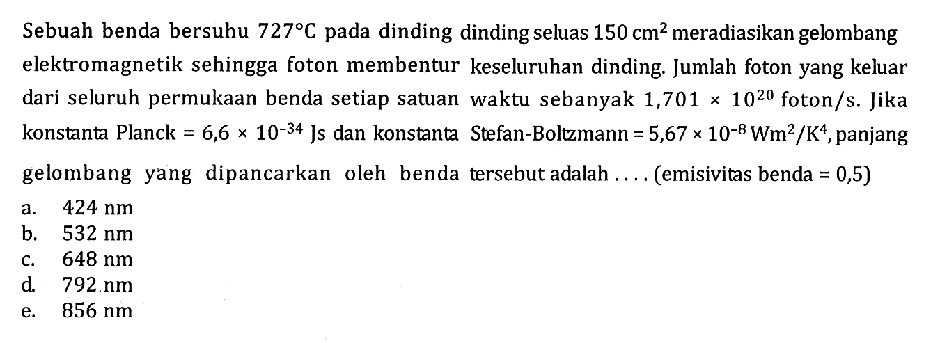 Sebuah benda bersuhu 727 C pada dinding dinding seluas 150 cm^2 meradiasikan gelombang elektromagnetik sehingga foton membentur keseluruhan dinding. Jumlah foton yang keluar dari seluruh permukaan benda setiap satuan waktu sebanyak 1,701 x 10^(20) foton/s. Jika konstanta Planck = 6,6 x 10^(-34) Js dan konstanta Stefan-Boltzmann = 5,67 x 10^(-8) Wm^2/K^4, panjang gelombang yang dipancarkan oleh benda tersebut adalah .... (emisivitas benda = 0,5)