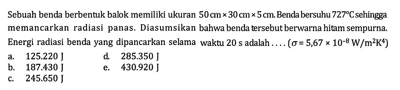 Sebuah benda berbentuk balok memiliki ukuran 50 cm x 30 cm x 5 cm. Benda bersuhu 727 C sehingga memancarkan radiasi panas. Diasumsikan bahwa benda tersebut berwarna hitam sempurna. Energi radiasi benda yang dipancarkan selama waktu 20 s adalah ... (sigma=5,67 x 10^(-8) W/m^2 K^4) 