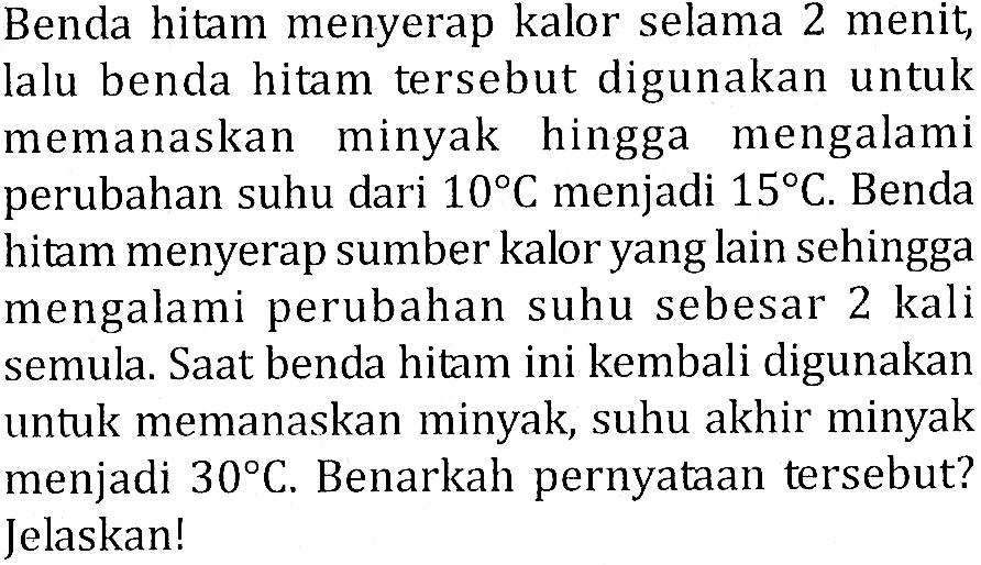 Benda hitam menyerap kalor selama 2 menit, lalu benda hitam tersebut digunakan untuk memanaskan minyak hingga mengalami perubahan suhu dari 10 C menjadi 15 C. Benda hitam menyerap sumber kalor yang lain sehingga mengalami perubahan suhu sebesar 2 kali semula. Saat benda hitam ini kembali digunakan untuk memanaskan minyak, suhu akhir minyak menjadi 30 C. Benarkah pernyataan tersebut? Jelaskan!