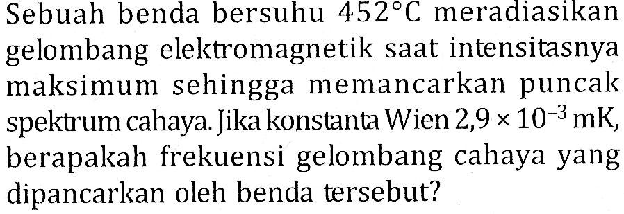 Sebuah benda bersuhu 452C meradiasikan gelombang elektromagnetik saat intensitasnya maksimum sehingga memancarkan puncak spektrum cahaya. Jika konstanta Wien 2,9 x 10^(-3) mK, berapakah frekuensi gelombang cahaya yang dipancarkan oleh benda tersebut?