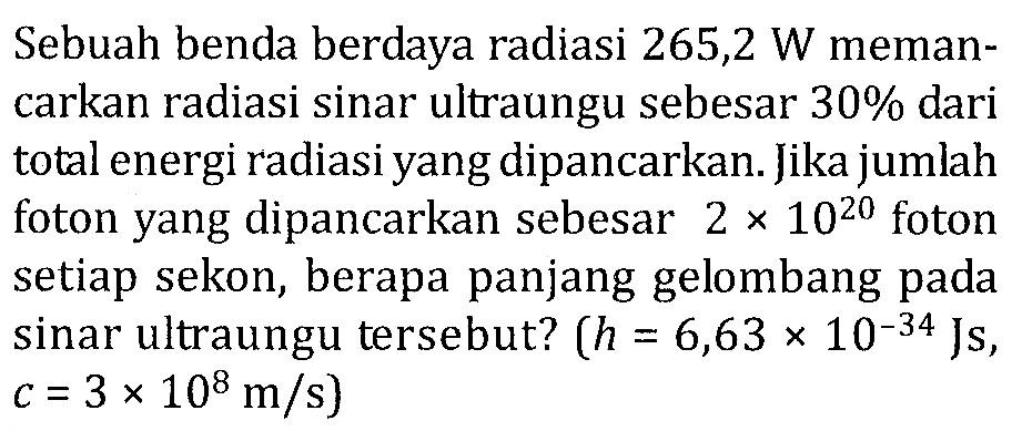 Sebuah benda berdaya radiasi 265,2 W memancarkan radiasi sinar ultraungu sebesar 30 % dari total energi radiasi yang dipancarkan. Jika jumlah foton yang dipancarkan sebesar 2 x 10^20 foton setiap sekon, berapa panjang gelombang pada sinar ultraungu tersebut? (h=6,63 x 10^(-34) Js., c=3 x 10^8 m/s)