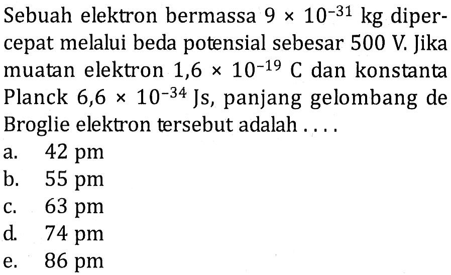 Sebuah elektron bermassa  9 x 10^-31 kg  dipercepat melalui beda potensial sebesar  500 V . Jika muatan elektron  1,6 x 10^-19 C  dan konstanta Planck  6,6 x 10^-34 Js , panjang gelombang de Broglie elektron tersebut adalah ....