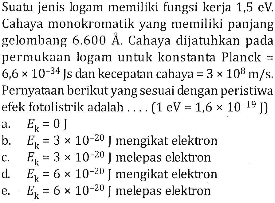 Suatu jenis logam memiliki fungsi kerja 1,5 eV. Cahaya monokromatik yang memiliki panjang gelombang  6.600 A. Cahaya dijatuhkan pada permukaan logam untuk konstanta Planck=6,6 x 10^(-34)  Js dan kecepatan cahaya=3 x 10^8 m/s . Pernyataan berikut yang sesuai dengan peristiwa efek fotolistrik adalah  ... .(1 eV=1,6 x 10^(-19) J) 