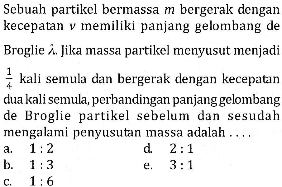 Sebuah partikel bermassa  m  bergerak dengan kecepatan  v  memiliki panjang gelombang de Broglie  lambda . Jika massa partikel menyusut menjadi 1/4  kali semula dan bergerak dengan kecepatan dua kali semula, perbandingan panjanggelombang de Broglie partikel sebelum dan sesudah mengalami penyusutan massa adalah  ... .    