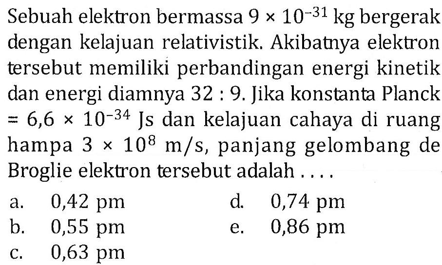 Sebuah elektron bermassa 9 x 10^(-31) kg bergerak dengan kelajuan relativistik. Akibatnya elektron tersebut memiliki perbandingan energi kinetik dan energi diamnya 32 : 9. Jika konstanta Planck =6,6 x 10^(-34) Js dan kelajuan cahaya di ruang hampa 3 x 10^8 m/s, panjang gelombang de Broglie elektron tersebut adalah