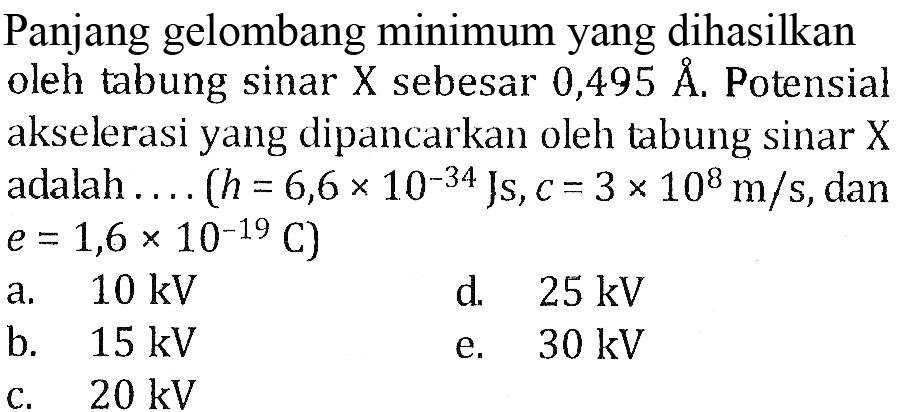 Panjang gelombang minimum yang dihasilkan oleh tabung sinar X sebesar 0,495 A. Potensial akselerasi yang dipancarkan oleh tabung sinar X adalah (h=6,6x10^(-34) Js, c = 3 x 10^8 m/s, dan e = 1,6x10^(-19) C)