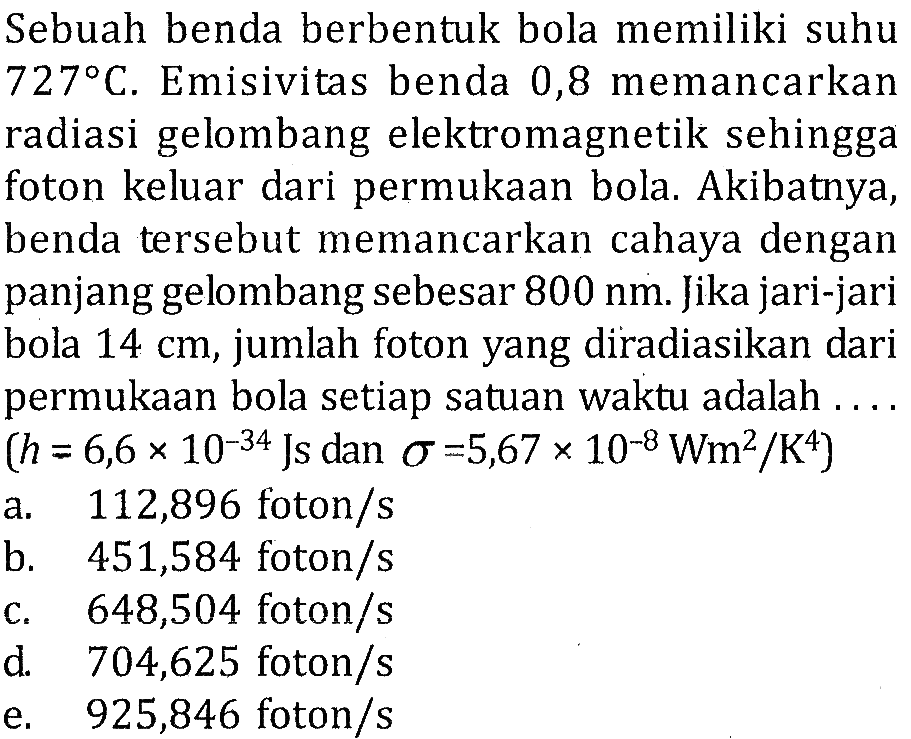 Sebuah benda berbentuk bola memiliki suhu 727 C. Emisivitas benda 0,8 memancarkan radiasi gelombang elektromagnetik sehingga foton keluar dari permukaan bola. Akibatnya, benda tersebut memancarkan cahaya dengan panjang gelombang sebesar 800 nm. Jika jari-jari bola 14 cm, jumlah foton yang diradiasikan dari permukaan bola setiap satuan waktu adalah.... (h=6,6 x 10^(-34) Js dan sigma=5,67 x 10^(-8) Wm^2/K^4)