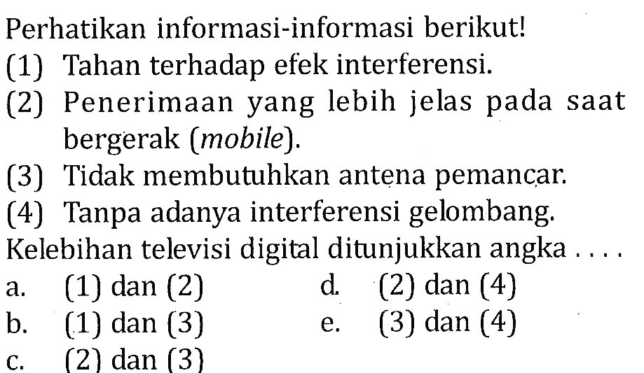 Perhatikan informasi-informasi berikut! 
(1) Tahan terhadap efek interferensi. 
(2) Penerimaan yang lebih jelas pada saat bergerak (mobile). 
(3) Tidak membutuhkan antena pemancar. 
(4) Tanpa adanya interferensi gelombang. Kelebihan televisi digital ditunjukkan angka .... 
a. (1) dan (2) 
b. (1) dan (3) 
c. (2) dan (3) 
d. (2) dan (4) 
e. (3) dan (4)