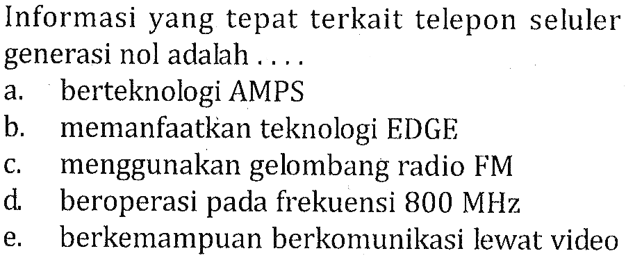 Informasi yang tepat terkait telepon seluler generasi nol adalah ....
a. berteknologi AMPS
b. memanfaatkan teknologi EDGE
c. menggunakan gelombang radio FM
d. beroperasi pada frekuensi  800 MHz 
e. berkemampuan berkomunikasi lewat video