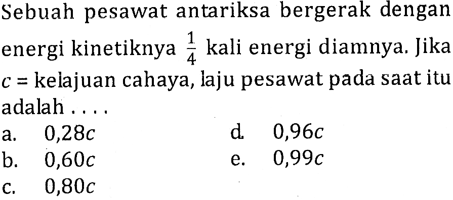 Sebuah pesawat antariksa bergerak dengan energi kinetiknya  1/4  kali energi diamnya. Jika  c=  kelajuan cahaya, laju pesawat pada saat itu adalah ....a.   0,28 c d.   0,96 c b.   0,60 c e.  0,99 c 