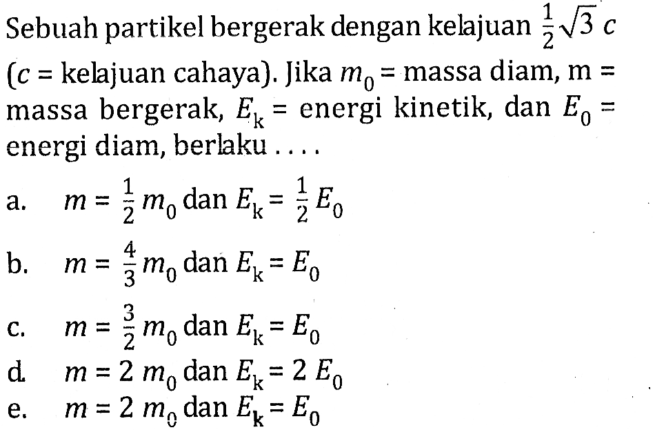 Sebuah partikel bergerak dengan kelajuan 1/2 akar(3) c (c=kelajuan cahaya). Jika m0=massa diam,  m=massa bergerak, Ek=energi kinetik, dan E0=energi diam, berlaku ....