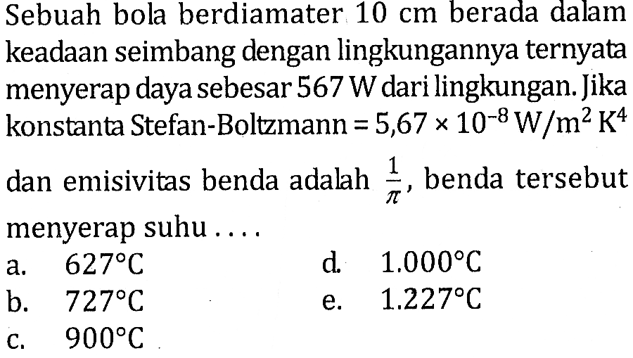 Sebuah bola berdiamater 10 cm berada dalam keadaan seimbang dengan lingkungannya ternyata menyerap daya sebesar 567 W dari lingkungan. Jika konstanta Stefan-Boltzmann = 5,67 x 10^(-8) W/(m^2 K^4) dan emisivitas benda adalah 1/pi, benda tersebut menyerap suhu ....