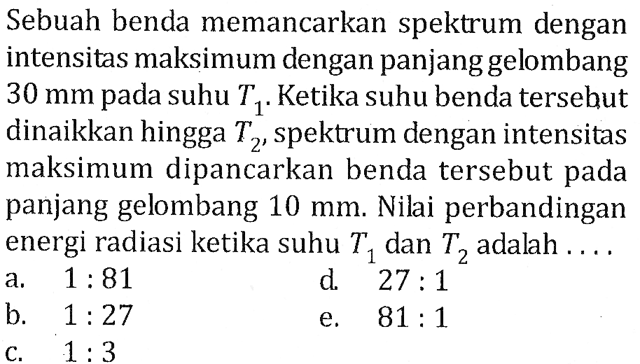 Sebuah benda memancarkan spektrum dengan intensitas maksimum dengan panjang gelombang 30 mm pada suhu T1. Ketika suhu benda tersebut dinaikkan hingga T2, spektrum dengan intensitas maksimum dipancarkan benda tersebut pada panjang gelombang 10 mm. Nilai perbandingan energi radiasi ketika suhu T1 dan Tz adalah ...