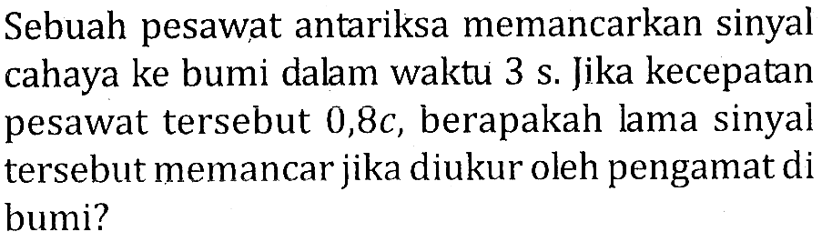 Sebuah pesawat antariksa memancarkan sinyal cahaya ke bumi dalam waktu 3 s. Jika kecepatan pesawat tersebut 0,8c , berapakah lama sinyal tersebut memancar jika diukur oleh pengamat di bumi?