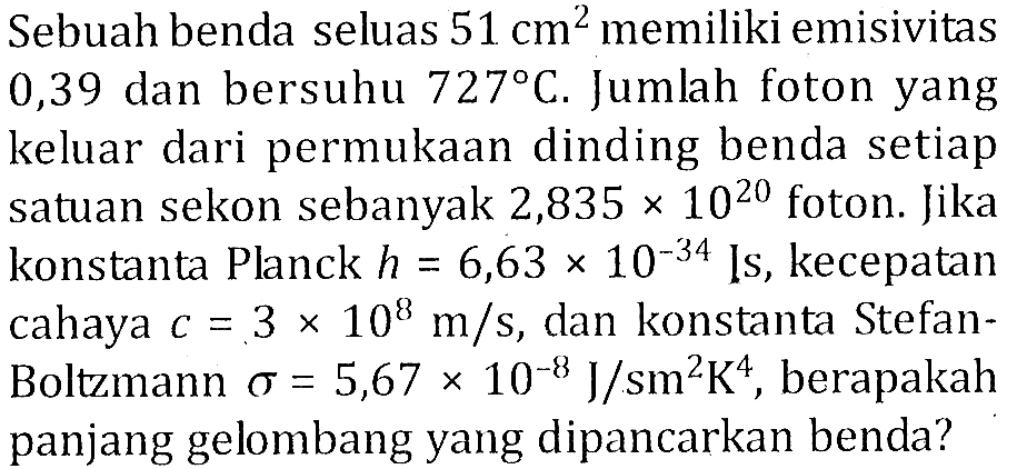 Sebuah benda seluas 51 cm^2 memiliki emisivitas 0,39 dan bersuhu 727 C. Jumlah foton yang keluar dari permukaan dinding benda setiap satuan sekon sebanyak 2,835 x 10^20 foton. Jika konstanta Planck h=6,63 x 10^(-34) js, kecepatan cahaya c=3 x 10^8 m/s, dan konstanta Stefan Boltzmann sigma=5,67 x 10^(-8) J/sm^2K^4, berapakah panjang gelombang yang dipancarkan benda? 