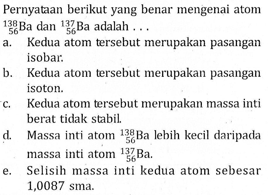 Pernyataan berikut yang benar mengenai atom  56 138Ba dan 56 137 Ba adalah ...a. Kedua atom tersebut merupakan pasangan isobar.b. Kedua atom tersebut merupakan pasangan isoton.c. Kedua atom tersebut merupakan massa inti berat tidak stabil.d. Massa inti atom   56 138Ba  lebih kecil daripada massa inti atom   56^137 Ba .e. Selisih massa inti kedua atom sebesar 1,0087 sma.