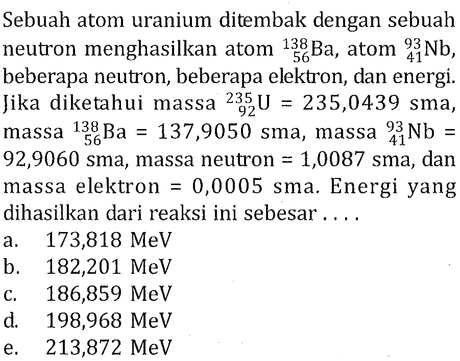 Sebuah atom uranium ditembak dengan sebuah neutron menghasilkan atom 138 56 Ba, atom 93 41 Nb, beberapa neutron, beberapa elektron, dan energi. Jika diketahui massa 235 92 U=235,0439 sma, massa 138 56 Ba=137,9050 sma, massa 93 41 Nb= 92,9060 sma, massa neutron=1,0087 sma, dan massa elektron=0,0005 sma. Energi yangdihasilkan dari reaksi ini sebesar ...