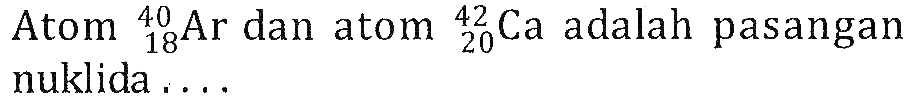 Atom   18 40 Ar  dan atom   20 42 Ca  adalah pasangan nuklida ....