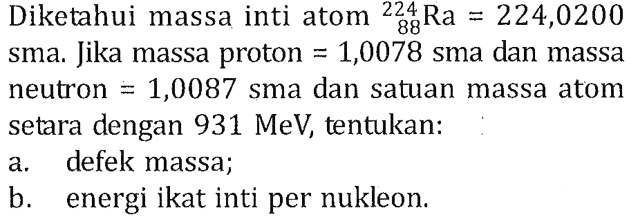 Diketahui massa inti atom 224 88 Ra=224,0200 sma. Jika massa proton =1,0078 sma dan massaneutron =1,0087 sma dan satuan massa atom setara dengan 931 MeV, tentukan: a. defek massa; b. energi ikat inti per nukleon. 