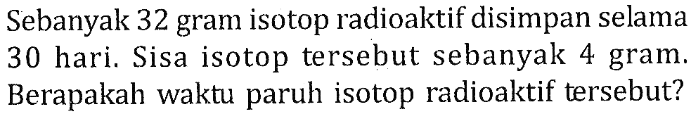 Sebanyak 32 gram isotop radioaktif disimpan selama 30 hari. Sisa isotop tersebut sebanyak 4 gram. Berapakah waktu paruh isotop radioaktif tersebut?