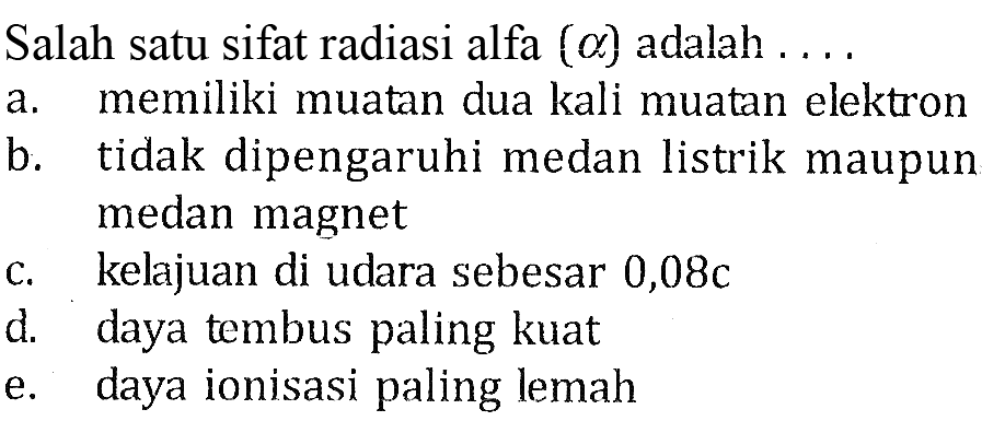 Salah satu sifat radiasi alfa (a) adalah.... 
a. memiliki muatan dua kali muatan elektron
b. tidak dipengaruhi medan listrik maupun medan magnet
c. kelajuan di udara sebesar 0,08 c
d. daya tembus paling kuat
e. daya ionisasi paling lemah